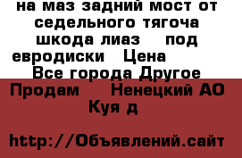 .на маз.задний мост от седельного тягоча шкода-лиаз110 под евродиски › Цена ­ 40 000 - Все города Другое » Продам   . Ненецкий АО,Куя д.